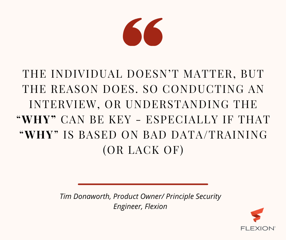 "Quote by Tim Donaworth, Product Owner / Principle Security Engineer at Flexion: The individual doesn’t matter, but the reason does.. so conducting an interview, or understanding the “why” can be key - especially if that “why” is based on bad data/training (or lack of)"